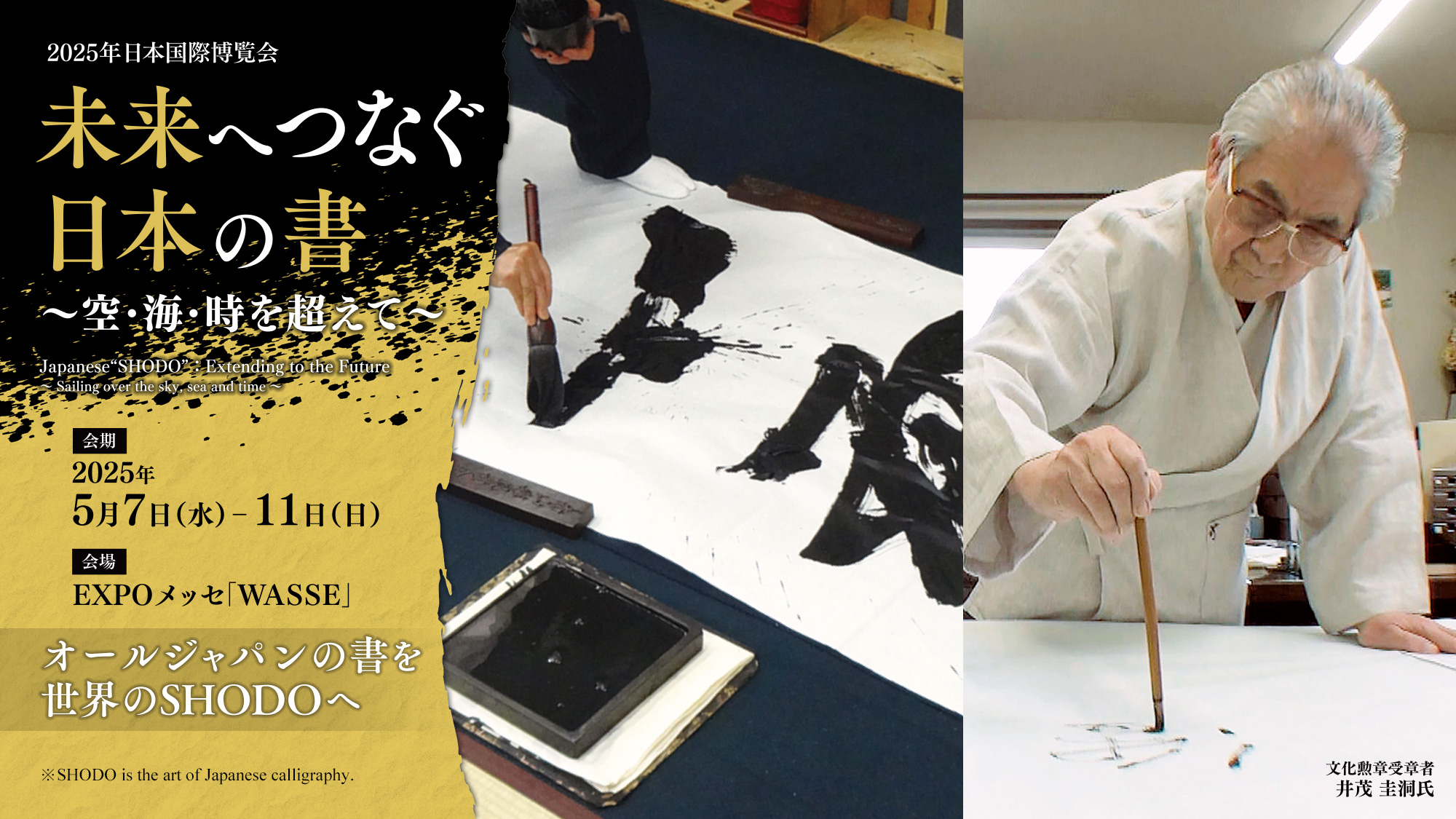 2025年日本国際博覧会「未来へつなぐ日本の書 ～空･海･時を超えて～」Japanese "SHODO" : Extending to the Future - Sailing over the sky, sea and time -／会期：2025年5月7日（水）‒11日（日）／会場：EXPOメッセ「WASSE」／オールジャパンの書を世界のSHODOへ／文化勲章受章者 井茂圭洞氏／※SHODO is the art of Japanese calligraphy.